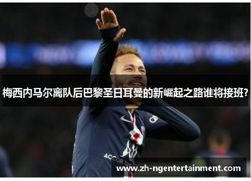 梅西内马尔离队后巴黎圣日耳曼的新崛起之路谁将接班？